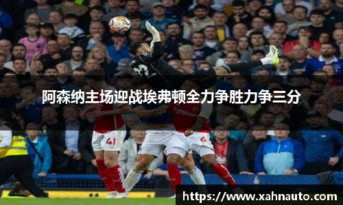 阿森纳主场迎战埃弗顿全力争胜力争三分